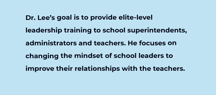 Dr. Lee's goal is to provide elite-level 
		leadership training to school superintendents, administrators and teachers. He focuses on changing the mindset of school leaders to
		improve their relationships with the teachers.